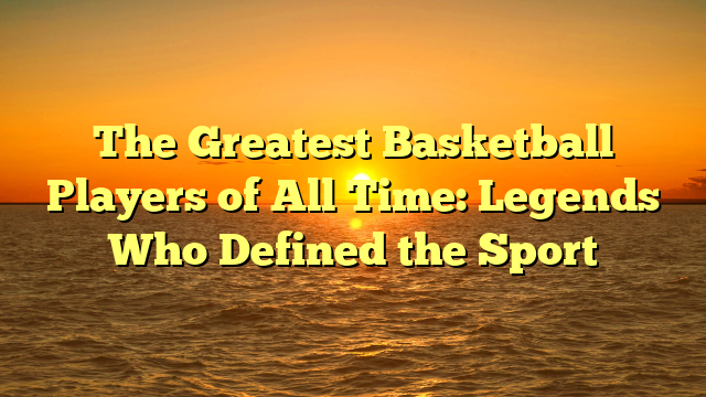 The Greatest Basketball Players of All Time: Legends Who Defined the Sport